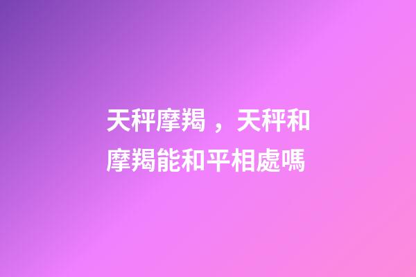 天秤摩羯，天秤和摩羯能和平相處嗎